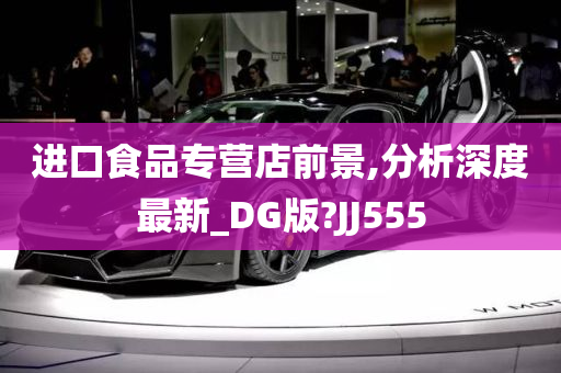 进口食品专营店前景,分析深度最新_DG版?JJ555