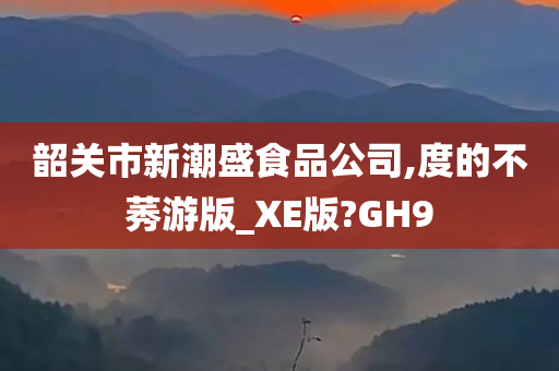 韶关市新潮盛食品公司,度的不莠游版_XE版?GH9