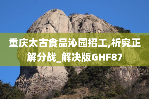 重庆太古食品沁园招工,析究正解分战_解决版GHF87