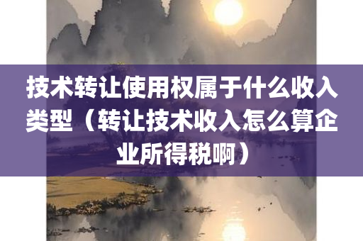 技术转让使用权属于什么收入类型（转让技术收入怎么算企业所得税啊）