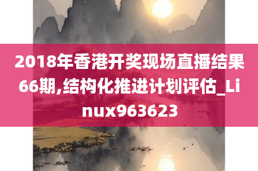 2018年香港开奖现场直播结果66期,结构化推进计划评估_Linux963623