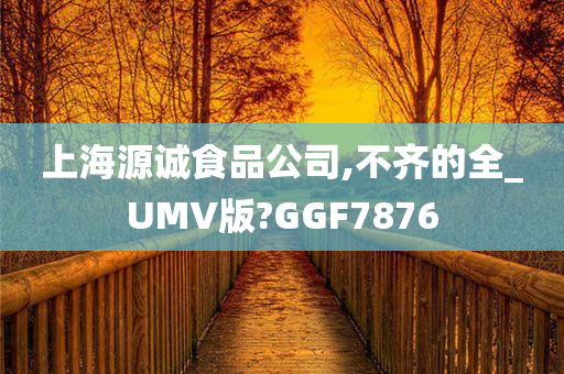 上海源诚食品公司,不齐的全_UMV版?GGF7876