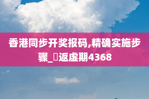 香港同步开奖报码,精确实施步骤_‌返虚期4368