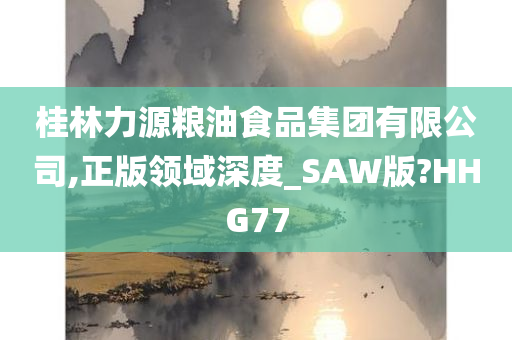 桂林力源粮油食品集团有限公司,正版领域深度_SAW版?HHG77