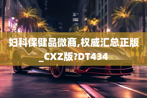 妇科保健品微商,权威汇总正版_CXZ版?DT434