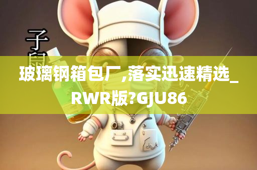 玻璃钢箱包厂,落实迅速精选_RWR版?GJU86