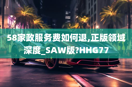 58家政服务费如何退,正版领域深度_SAW版?HHG77