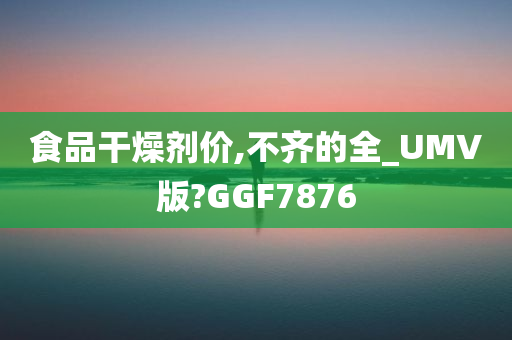 食品干燥剂价,不齐的全_UMV版?GGF7876