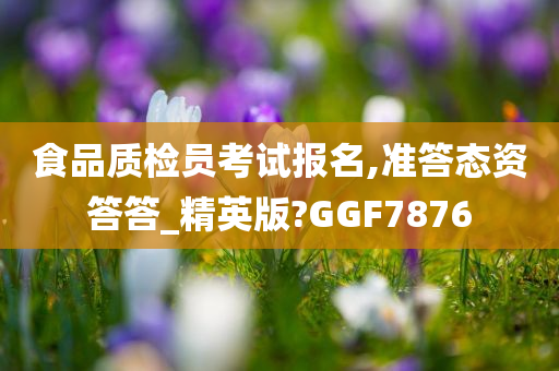 食品质检员考试报名,准答态资答答_精英版?GGF7876