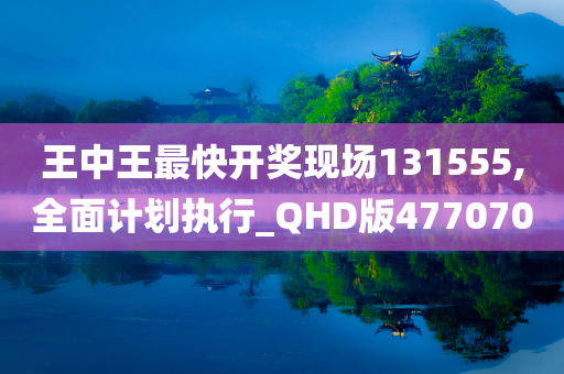 王中王最快开奖现场131555,全面计划执行_QHD版477070