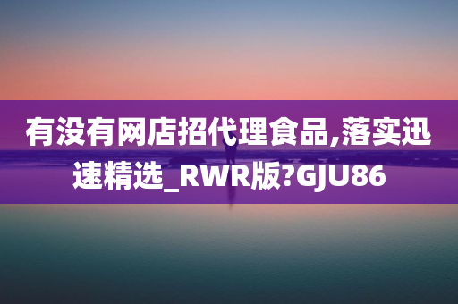 有没有网店招代理食品,落实迅速精选_RWR版?GJU86