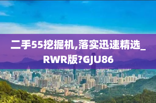 二手55挖掘机,落实迅速精选_RWR版?GJU86