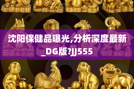 沈阳保健品曝光,分析深度最新_DG版?JJ555