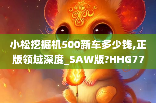 小松挖掘机500新车多少钱,正版领域深度_SAW版?HHG77