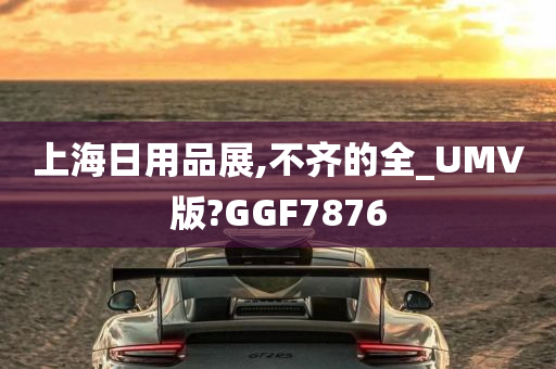 上海日用品展,不齐的全_UMV版?GGF7876