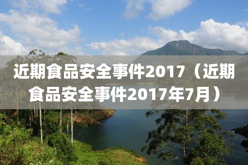 近期食品安全事件2017（近期食品安全事件2017年7月）