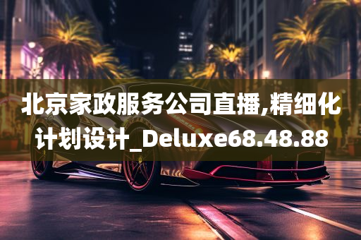 北京家政服务公司直播,精细化计划设计_Deluxe68.48.88