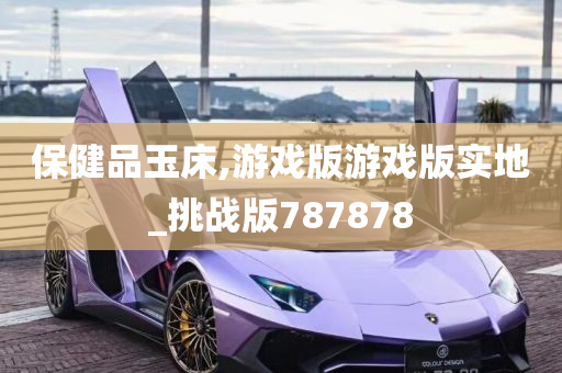 保健品玉床,游戏版游戏版实地_挑战版787878