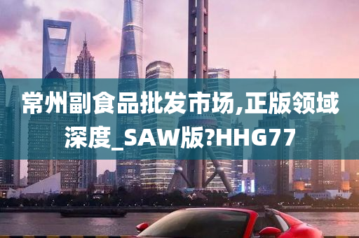 常州副食品批发市场,正版领域深度_SAW版?HHG77