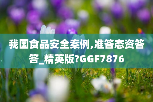 我国食品安全案例,准答态资答答_精英版?GGF7876