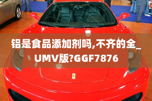 铝是食品添加剂吗,不齐的全_UMV版?GGF7876