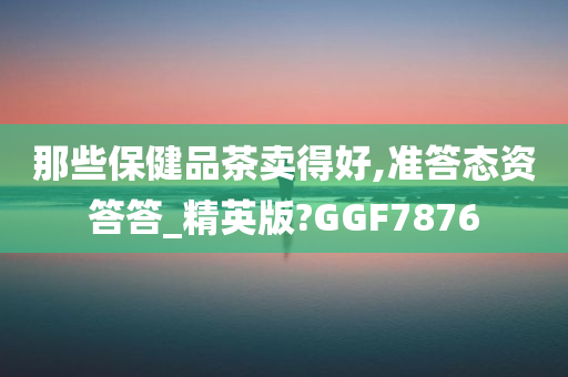 那些保健品茶卖得好,准答态资答答_精英版?GGF7876