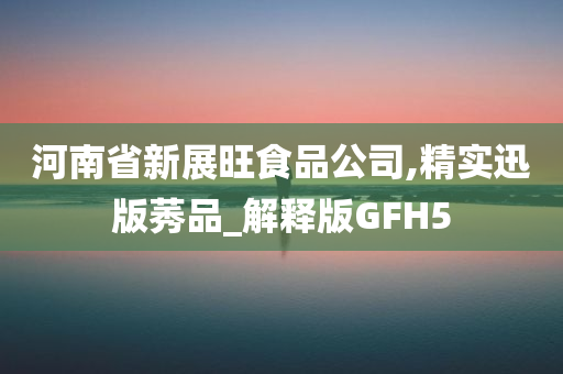 河南省新展旺食品公司,精实迅版莠品_解释版GFH5