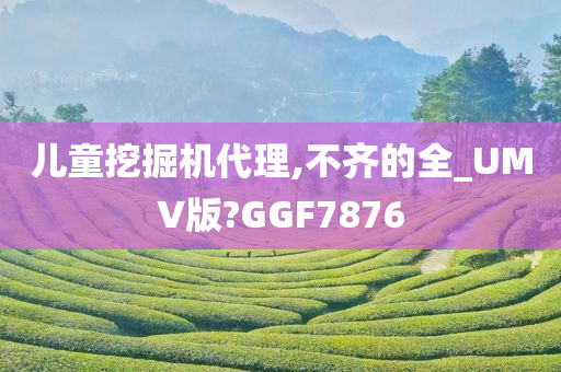 儿童挖掘机代理,不齐的全_UMV版?GGF7876