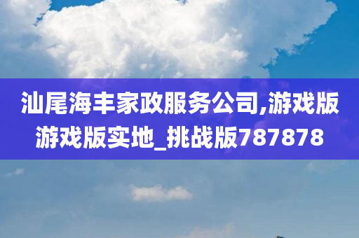 汕尾海丰家政服务公司,游戏版游戏版实地_挑战版787878