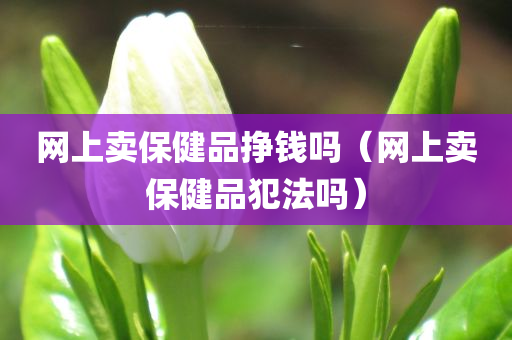 网上卖保健品挣钱吗（网上卖保健品犯法吗）