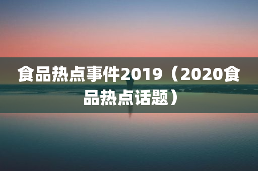 食品热点事件2019（2020食品热点话题）