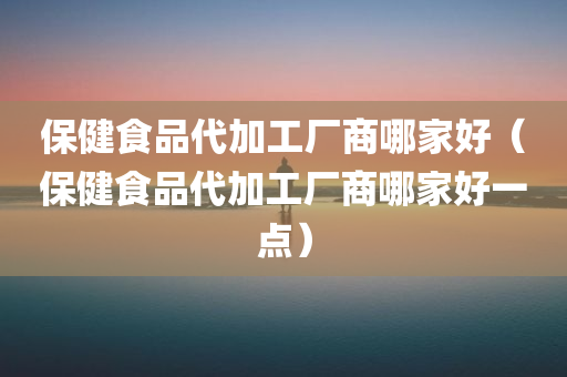 保健食品代加工厂商哪家好（保健食品代加工厂商哪家好一点）