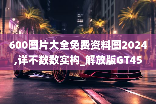 600图片大全免费资料图2024,详不数数实构_解放版GT45