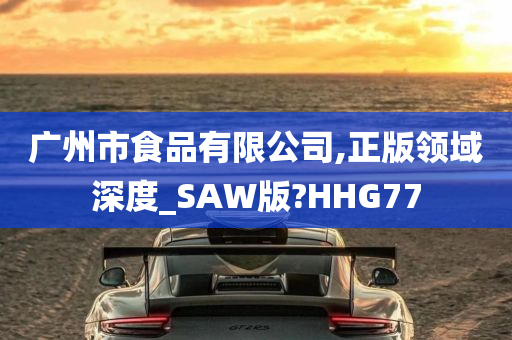 广州市食品有限公司,正版领域深度_SAW版?HHG77