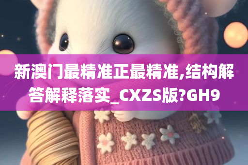 新澳门最精准正最精准,结构解答解释落实_CXZS版?GH9