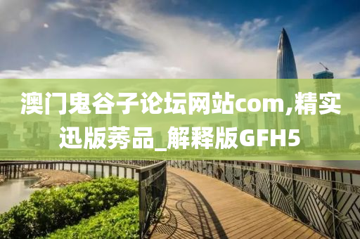 澳门鬼谷子论坛网站com,精实迅版莠品_解释版GFH5