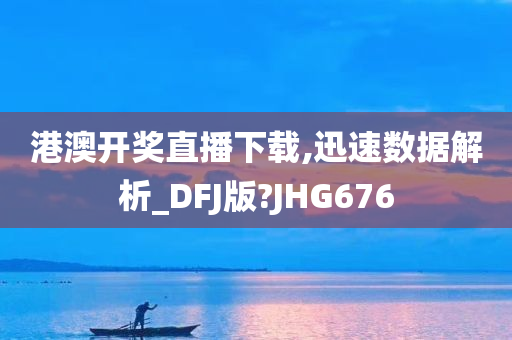 港澳开奖直播下载,迅速数据解析_DFJ版?JHG676