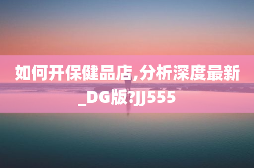 如何开保健品店,分析深度最新_DG版?JJ555