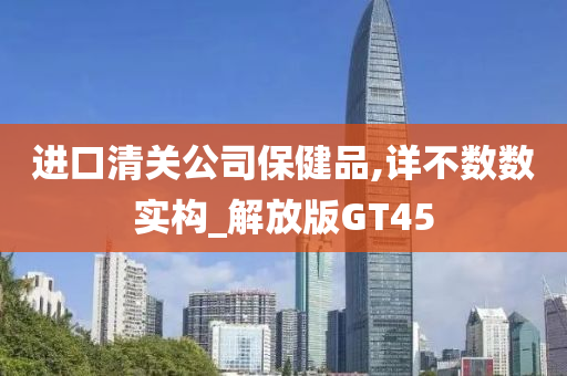 进口清关公司保健品,详不数数实构_解放版GT45