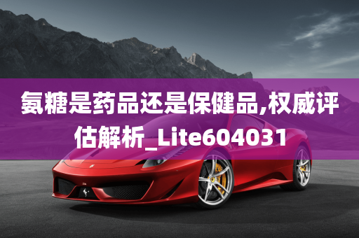 氨糖是药品还是保健品,权威评估解析_Lite604031