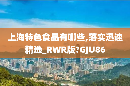 上海特色食品有哪些,落实迅速精选_RWR版?GJU86