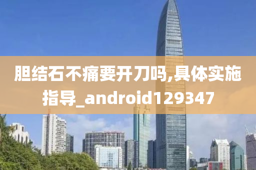 胆结石不痛要开刀吗,具体实施指导_android129347