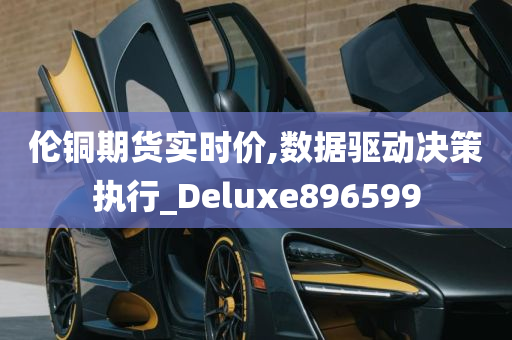 伦铜期货实时价,数据驱动决策执行_Deluxe896599