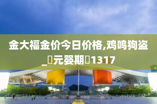 金大福金价今日价格,鸡鸣狗盗_‌元婴期‌1317