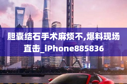 胆囊结石手术麻烦不,爆料现场直击_iPhone885836