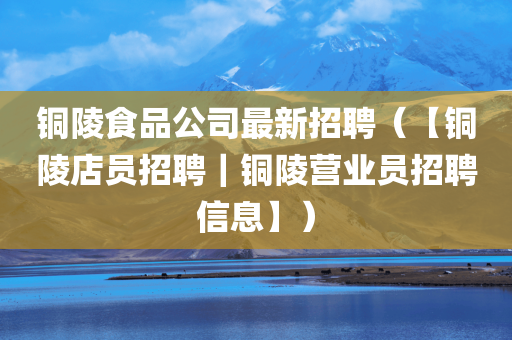 铜陵食品公司最新招聘（【铜陵店员招聘｜铜陵营业员招聘信息】）