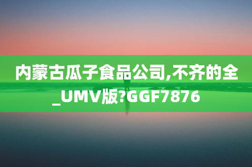 内蒙古瓜子食品公司,不齐的全_UMV版?GGF7876