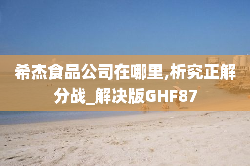 希杰食品公司在哪里,析究正解分战_解决版GHF87