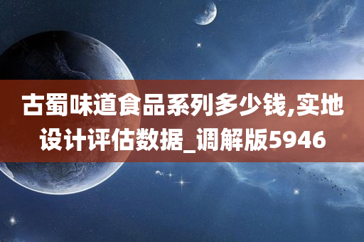 古蜀味道食品系列多少钱,实地设计评估数据_调解版5946