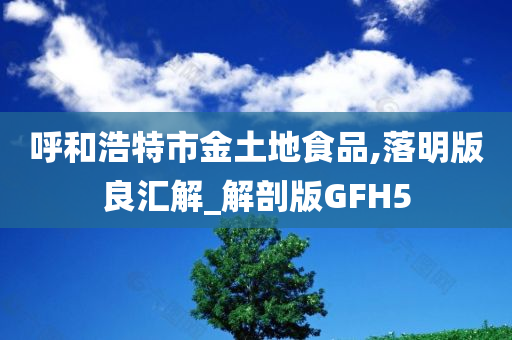 呼和浩特市金土地食品,落明版良汇解_解剖版GFH5